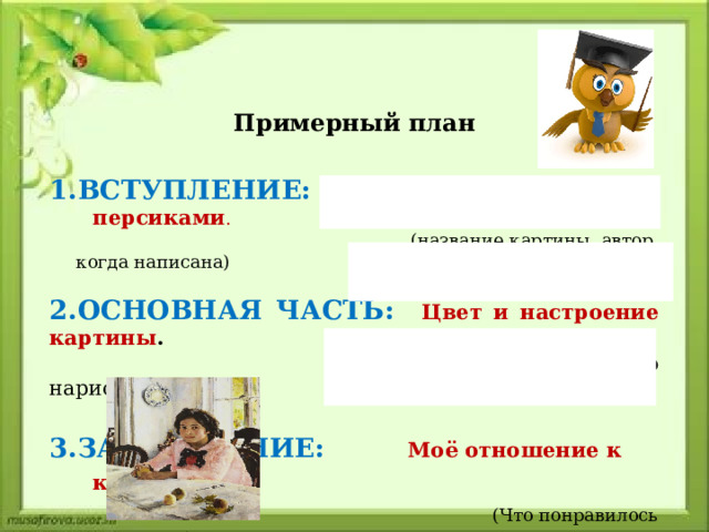 Примерный план  1.ВСТУПЛЕНИЕ:  Девочка с персиками .  (название картины, автор, когда написана) 2.ОСНОВНАЯ ЧАСТЬ: Цвет и настроение картины .  (что нарисовано)  3.ЗАКЛЮЧЕНИЕ: Моё отношение к картине .  (Что понравилось в картине) 