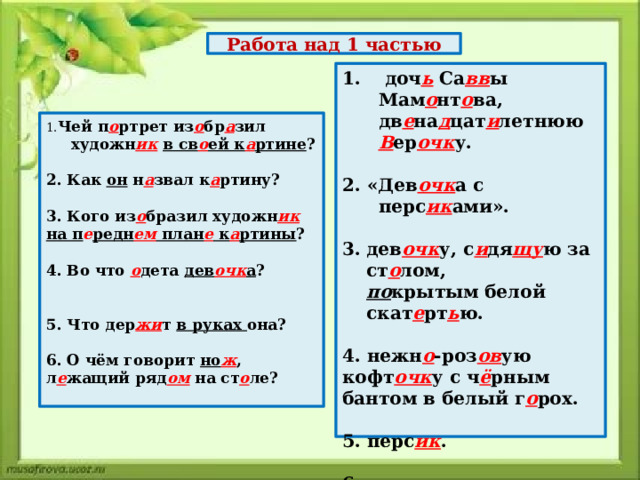 Работа над 1 частью  доч ь Са вв ы Мам о нт о ва, дв е на д цат и летнюю В ер очк у.  2. «Дев очк а с перс ик ами».  дев очк у, с и дя щу ю за ст о лом, по крытым белой скат е рт ь ю.  4. нежн о -роз ов ую кофт очк у с ч ё рным бантом в белый г о рох.  5. перс ик .  6. о том, что дев очк а х о тела быстр о скушат ь перс ик и уб е жать. 1. Чей п о ртрет из о бр а зил художн ик  в св о ей к а ртине ?  2. Как он н а звал к а ртину?  3. Кого из о бразил художн ик  на п е редн ем план е к а ртины ?  4. Во что о дета дев очк а ?   5. Что дер жи т в руках она?  6. О чём говорит но ж , л е жащий ряд ом на ст о ле? 
