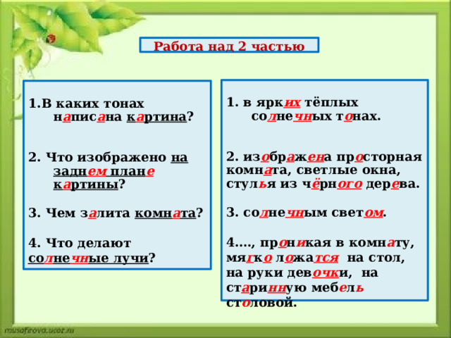 Работа над 2 частью 1. в ярк их тёплых со л не чн ых т о нах.   2. из о бр а ж ен а пр о сторная комн а та, светлые окна, стул ь я из ч ё рн ого дер е ва.  3. со л не чн ым свет ом .  4…., пр о н и кая в комн а ту, мя г к о л о жа тся  на стол, на руки дев очк и, на ст а ри нн ую меб е л ь  ст о ловой.   1.В каких тонах н а пис а на к а ртина ?   2. Что изображено на задн ем план е  к а ртины ?  3. Чем з а лита комн а та ?  4. Что делают со л не чн ые лучи ?    