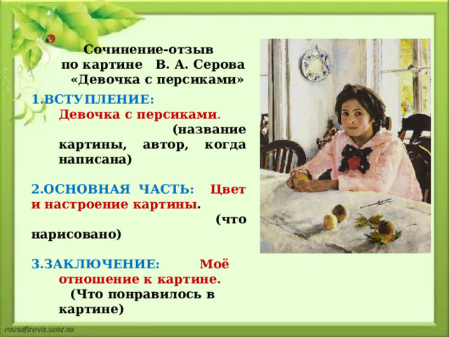 Сочинение-отзыв по картине В. А. Серова  «Девочка с персиками» 1.ВСТУПЛЕНИЕ:  Девочка с персиками .   (название картины, автор, когда написана) 2.ОСНОВНАЯ ЧАСТЬ: Цвет и настроение картины .  (что нарисовано)  3.ЗАКЛЮЧЕНИЕ: Моё отношение к картине.  (Что понравилось в картине) 