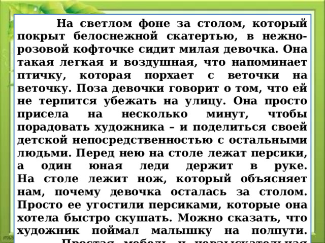  На светлом фоне за столом, который покрыт белоснежной скатертью, в нежно-розовой кофточке сидит милая девочка. Она такая легкая и воздушная, что напоминает птичку, которая порхает с веточки на веточку. Поза девочки говорит о том, что ей не терпится убежать на улицу. Она просто присела на несколько минут, чтобы порадовать художника – и поделиться своей детской непосредственностью с остальными людьми. Перед нею на столе лежат персики, а один юная леди держит в руке.  На столе лежит нож, который объясняет нам, почему девочка осталась за столом. Просто ее угостили персиками, которые она хотела быстро скушать. Можно сказать, что художник поймал малышку на полпути.  Простая мебель и невзыскательная обстановка ясно сообщают зрителю, что на картине показан сельский дом. В простые окна проникают лучи яркого солнца, которые манят к себе, зовут девочку на простор, на волю. 