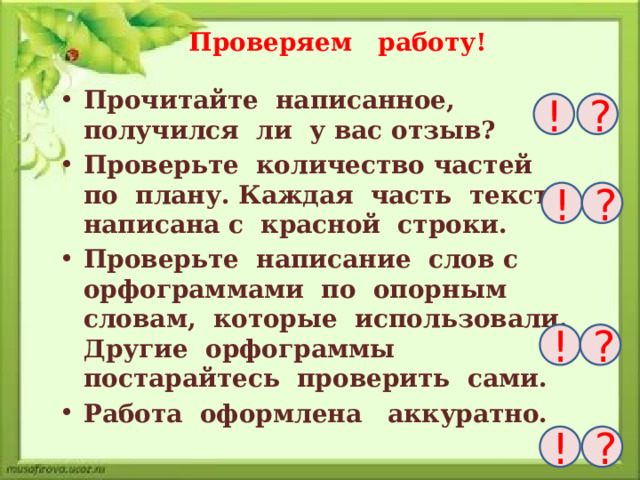 Проверяем работу! Прочитайте написанное, получился ли у вас отзыв? Проверьте количество частей по плану. Каждая часть текста написана с красной строки. Проверьте написание слов с орфограммами по опорным словам, которые использовали. Другие орфограммы постарайтесь проверить сами. Работа оформлена аккуратно. ! ? ! ? ! ? ! ?  