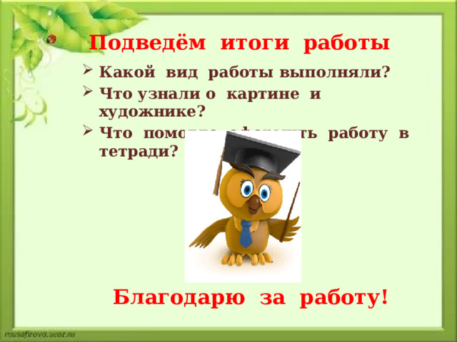 Подведём итоги работы Какой вид работы выполняли? Что узнали о картине и художнике? Что помогло оформить работу в тетради? Благодарю за работу! 