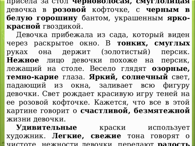 В светлую комнату только что вбежала и присела за стол черноволосая, смуглолицая девочка в розовой кофточке, с черным в белую горошину бантом, украшенным ярко-красной гвоздикой. Девочка прибежала из сада, который виден через раскрытое окно. В тонких, смуглых руках она держит (золотистый) персик. Нежное лицо девочки похоже на персик, лежащий на столе. Весело глядят озорные, темно-карие глаза. Яркий, солнечный свет, падающий из окна, заливает всю фигуру девочки. Свет рождает красивую игру теней на ее розовой кофточке. Кажется, что все в этой картине говорит о счастливой, безмятежной жизни девочки. Удивительные краски использует художник. Легкие, свежие тона говорят о чистоте, нежности девочки, передают радость жизни. 