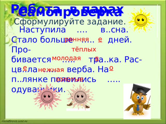 Работа в парах Самопроверка Сформулируйте задание. ранняя е тёплых  Наступила …. в..сна. Стало больше ….. дней. Про- бивается ….. тра..ка. Рас- цв..ла ….. верба. На п..лянке появились ….. одуванчики. молодая в е о  нежная золотые 