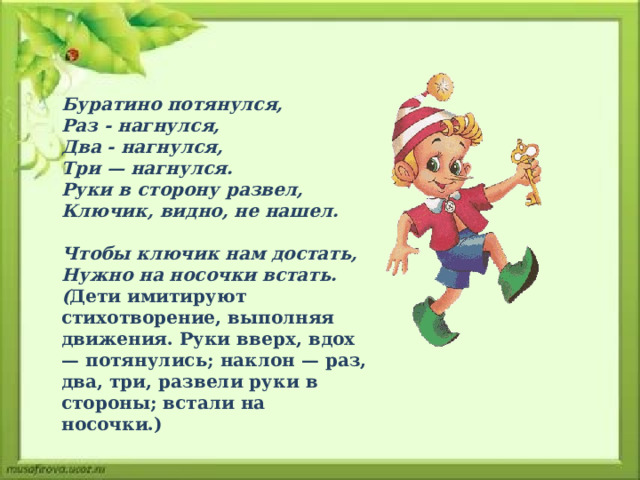  Буратино потянулся,  Раз - нагнулся,  Два - нагнулся,  Три — нагнулся.  Руки в сторону развел,  Ключик, видно, не нашел.  Чтобы ключик нам достать,  Нужно на носочки встать.  ( Дети имитируют стихотворение, выполняя движения. Руки вверх, вдох — потянулись; наклон — раз, два, три, развели руки в стороны; вста­ли на носочки.)   