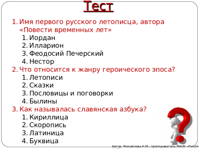Тест Имя первого русского летописца, автора «Повести временных лет» Имя первого русского летописца, автора «Повести временных лет» Иордан Илларион Феодосий Печерский Нестор Иордан Илларион Феодосий Печерский Нестор Иордан Илларион Феодосий Печерский Нестор Что относится к жанру героического эпоса? Что относится к жанру героического эпоса? Летописи Сказки Пословицы и поговорки Былины Летописи Сказки Пословицы и поговорки Былины Летописи Сказки Пословицы и поговорки Былины Как называлась славянская азбука? Как называлась славянская азбука? Кириллица Скоропись Латиница Буквица Кириллица Скоропись Латиница Буквица Кириллица Скоропись Латиница Буквица Автор: Михайлова Н.М.- преподаватель МАОУ «Лицей № 21» 