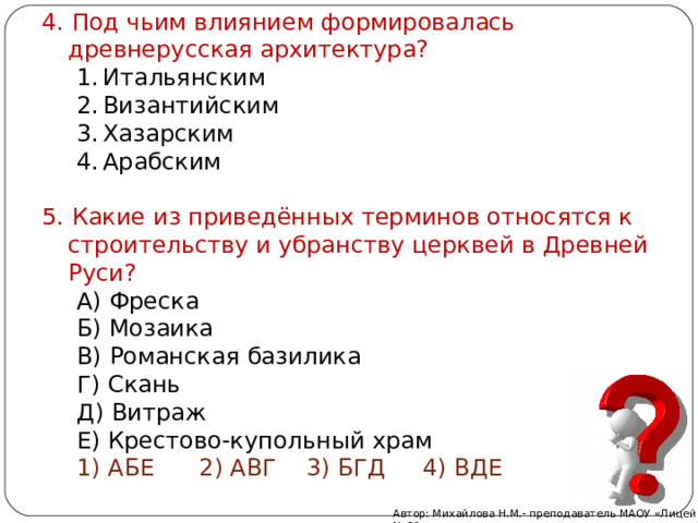4. Под чьим влиянием формировалась древнерусская архитектура? 4. Под чьим влиянием формировалась древнерусская архитектура? Итальянским Византийским Хазарским Арабским  Итальянским Византийским Хазарским Арабским  Итальянским Византийским Хазарским Арабским  5. Какие из приведённых терминов относятся к строительству и убранству церквей в Древней Руси? 5. Какие из приведённых терминов относятся к строительству и убранству церквей в Древней Руси? А) Фреска Б) Мозаика В) Романская базилика Г) Скань Д) Витраж Е) Крестово-купольный храм А) Фреска Б) Мозаика В) Романская базилика Г) Скань Д) Витраж Е) Крестово-купольный храм А) Фреска Б) Мозаика В) Романская базилика Г) Скань Д) Витраж Е) Крестово-купольный храм 1) АБЕ 2) АВГ 3) БГД 4) ВДЕ 1) АБЕ 2) АВГ 3) БГД 4) ВДЕ 1) АБЕ 2) АВГ 3) БГД 4) ВДЕ Автор: Михайлова Н.М.- преподаватель МАОУ «Лицей № 21» 