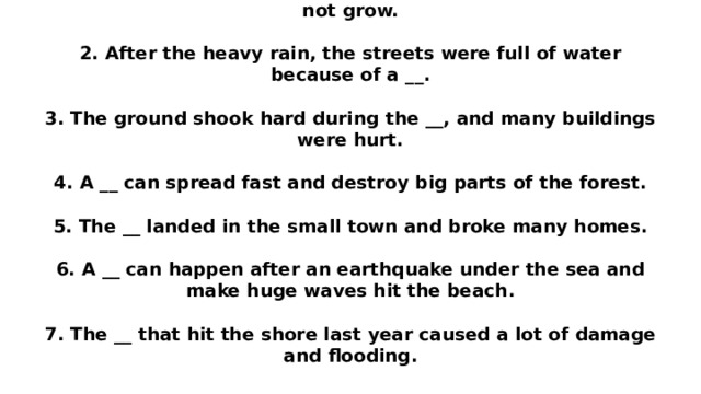 1. Last summer, the area had a bad __, so many plants did not grow.   2. After the heavy rain, the streets were full of water because of a __.   3. The ground shook hard during the __, and many buildings were hurt.   4. A __ can spread fast and destroy big parts of the forest.   5. The __ landed in the small town and broke many homes.   6. A __ can happen after an earthquake under the sea and make huge waves hit the beach.   7. The __ that hit the shore last year caused a lot of damage and flooding.   
