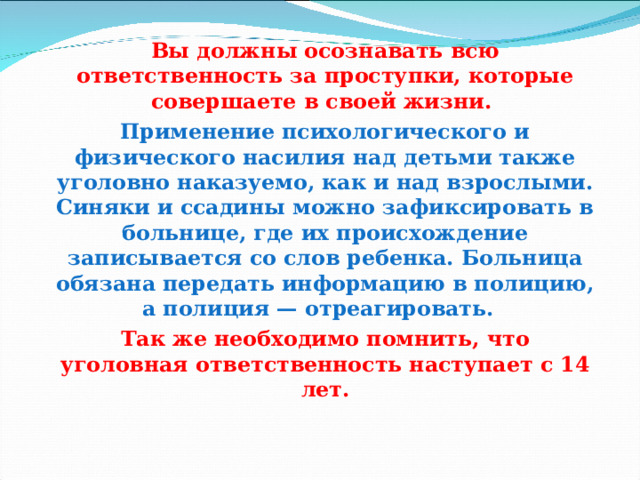 Вы должны осознавать всю ответственность за проступки, которые совершаете в своей жизни.   Применение психологического и физического насилия над детьми также уголовно наказуемо, как и над взрослыми. Синяки и ссадины можно зафиксировать в больнице, где их происхождение записывается со слов ребенка. Больница обязана передать информацию в полицию, а полиция — отреагировать.   Так же необходимо помнить, что уголовная ответственность наступает с 14 лет.  