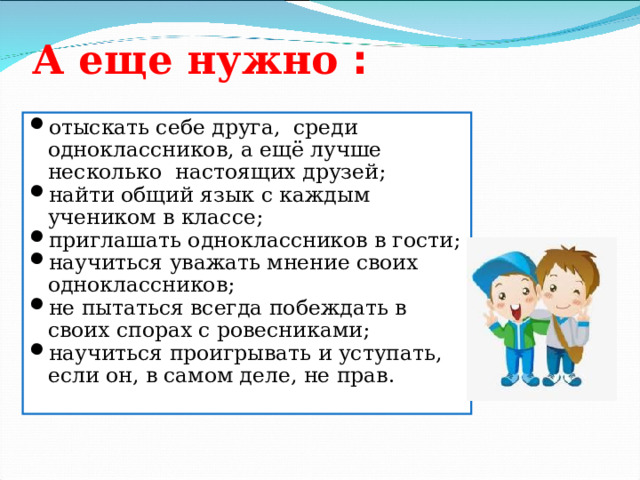 А еще нужно :   отыскать себе друга,  среди одноклассников, а ещё лучше несколько  настоящих друзей; найти общий язык с каждым учеником в классе; приглашать одноклассников в гости; научиться уважать мнение своих одноклассников; не пытаться всегда побеждать в своих спорах с ровесниками; научиться проигрывать и уступать, если он, в самом деле, не прав. 