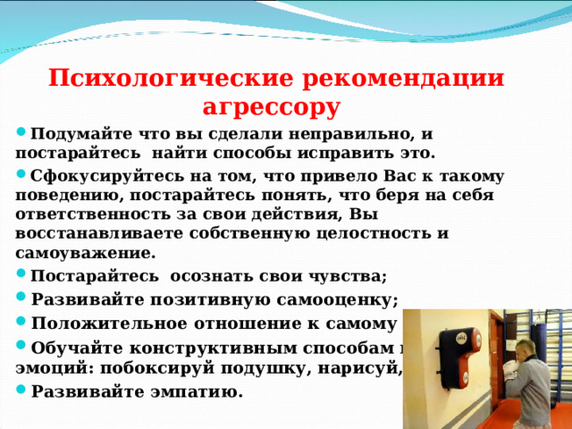   Психологические рекомендации агрессору Подумайте что вы сделали неправильно, и постарайтесь найти способы исправить это. Сфокусируйтесь на том, что привело Вас к такому поведению, постарайтесь понять, что беря на себя ответственность за свои действия, Вы восстанавливаете собственную целостность и самоуважение. Постарайтесь осознать свои чувства; Развивайте позитивную самооценку; Положительное отношение к самому себе; Обучайте конструктивным способам выхода эмоций: побоксируй подушку, нарисуй, слепи.. Развивайте эмпатию. 
