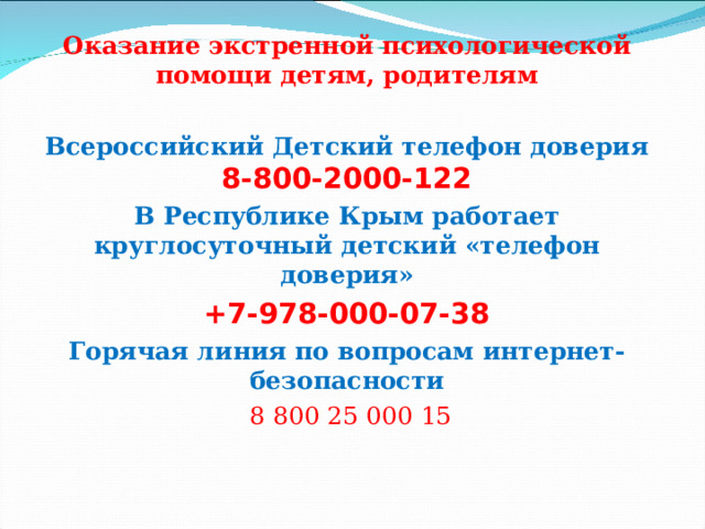 Оказание экстренной психологической помощи детям, родителям  Всероссийский Детский телефон доверия  8-800-2000-122 В Республике Крым работает круглосуточный детский «телефон доверия» +7-978-000-07-38 Горячая линия по вопросам интернет-безопасности  8 800 25 000 15 