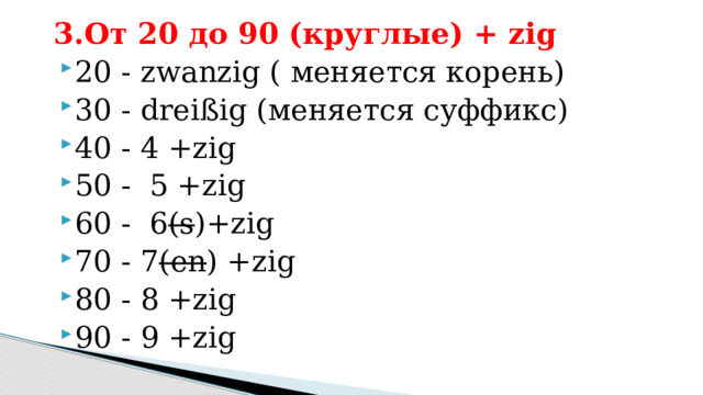 3.От 20 до 90 (круглые) + zig 20 - zwanzig ( меняется корень) 30 - dreißig (меняется суффикс) 40 - 4 +zig 50 - 5 +zig 60 - 6 (s )+zig 70 - 7 (en ) +zig 80 - 8 +zig 90 - 9 +zig 