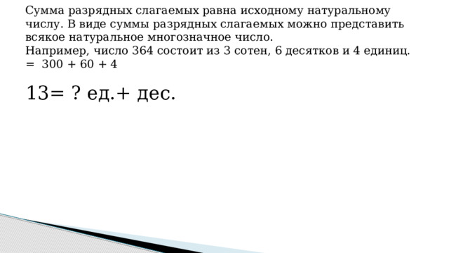 Сумма разрядных слагаемых равна исходному натуральному числу. В виде суммы разрядных слагаемых можно представить всякое натуральное многозначное число.  Например, число 364 состоит из 3 сотен, 6 десятков и 4 единиц. = 300 + 60 + 4   13= ? ед.+ дес. 
