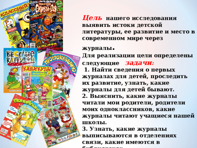 Цель нашего исследования выявить истоки детской литературы, ее развитие и место в современном мире через журналы .  Для реализации цели определены следующие  задачи :  1. Найти сведения о первых журналах для детей, проследить их развитие, узнать, какие журналы для детей бывают.  2. Выяснить, какие журналы читали мои родители, родители моих одноклассников, какие журналы читают учащиеся нашей школы.  3. Узнать, какие журналы выписываются в отделениях связи, какие имеются в библиотеках.  4. Привлечь внимание одноклассников к современным журналам и заинтересовать их чтением.   