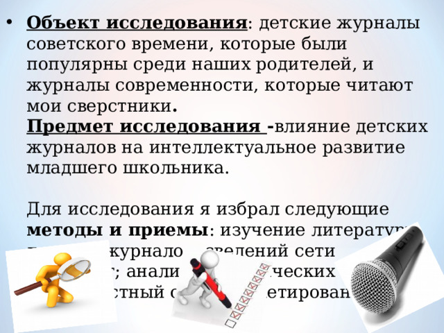 Объект исследования : детские журналы советского времени, которые были популярны среди наших родителей, и журналы современности, которые читают мои сверстники .  Предмет исследования - влияние детских журналов на интеллектуальное развитие младшего школьника.   Для исследования я избрал следующие методы и приемы : изучение литературы, детских журналов, сведений сети Интернет; анализ периодических изданий; беседа; устный опрос; анкетирование 