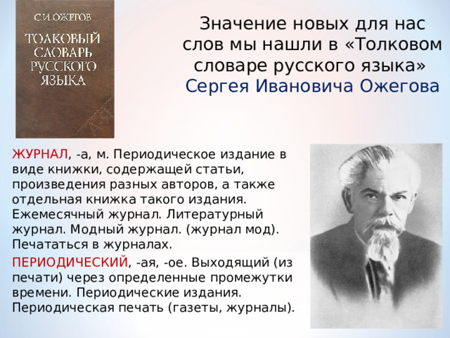 Значение новых для нас слов мы нашли в «Толковом словаре русского языка»  Сергея Ивановича Ожегова ЖУРНАЛ , -а, м. Периодическое издание в виде книжки, содержащей статьи, произведения разных авторов, а также отдельная книжка такого издания. Ежемесячный журнал. Литературный журнал. Модный журнал. (журнал мод). Печататься в журналах.  ПЕРИОДИЧЕСКИЙ , -ая, -ое. Выходящий (из печати) через определенные промежутки времени. Периодические издания. Периодическая печать (газеты, журналы). 