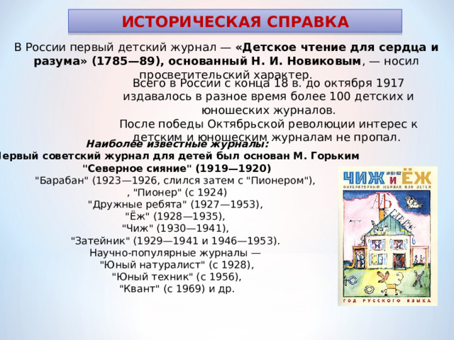 ИСТОРИЧЕСКАЯ СПРАВКА В России первый детский журнал — «Детское чтение для сердца и разума» (1785—89), основанный Н. И. Новиковым , — носил просветительский характер. Всего в России с конца 18 в. до октября 1917 издавалось в разное время более 100 детских и юношеских журналов. После победы Октябрьской революции интерес к детским и юношеским журналам не пропал. Наиболее известные журналы: Первый советский журнал для детей был основан М. Горьким 