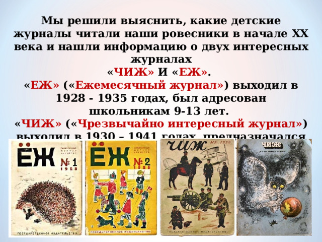 Мы решили выяснить, какие детские журналы читали наши ровесники в начале XX века и нашли информацию о двух интересных журналах  « ЧИЖ» И « ЕЖ» .  « ЕЖ» (« Ежемесячный журнал» ) выходил в 1928 - 1935 годах, был адресован школьникам 9-13 лет.  « ЧИЖ» (« Чрезвычайно интересный журнал» ) выходил в 1930 – 1941 годах, предназначался для совсем маленьких читателей 