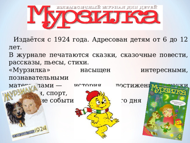   Издаётся с 1924 года. Адресован детям от 6 до 12 лет. В журнале печатаются сказки, сказочные повести, рассказы, пьесы, стихи . «Мурзилка» насыщен интересными, познавательными материалами — история, достижения науки и техники, спорт, важнейшие события сегодняшнего дня 