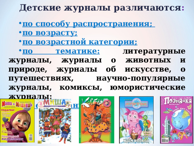 Детские журналы различаются :   по способу распространения; по возрасту; по возрастной категории; по тематике:  литературные журналы, журналы о животных и природе, журналы об искусстве, о путешествиях, научно-популярные журналы, комиксы, юмористические журналы; по содержанию. 