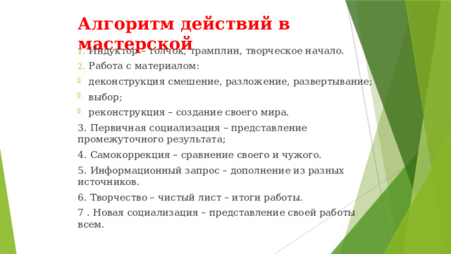 Алгоритм действий в мастерской Индуктор – толчок, трамплин, творческое начало. Работа с материалом: деконструкция смешение, разложение, развертывание; выбор; реконструкция – создание своего мира. 3. Первичная социализация – представление промежуточного результата; 4. Самокоррекция – сравнение своего и чужого. 5. Информационный запрос – дополнение из разных источников. 6. Творчество – чистый лист – итоги работы. 7 . Новая социализация – представление своей работы всем. 