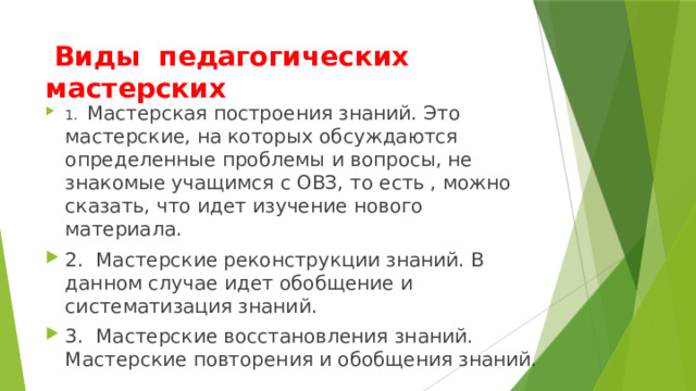   Виды педагогических мастерских 1.   Мастерская построения знаний. Это мастерские, на которых обсуждаются определенные проблемы и вопросы, не знакомые учащимся с ОВЗ, то есть , можно сказать, что идет изучение нового материала. 2.  Мастерские реконструкции знаний. В данном случае идет обобщение и систематизация знаний. 3.  Мастерские восстановления знаний. Мастерские повторения и обобщения знаний. 