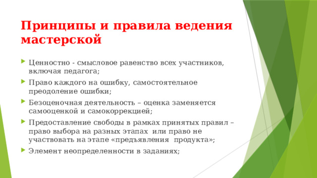 Принципы и правила ведения мастерской Ценностно - смысловое равенство всех участников, включая педагога; Право каждого на ошибку, самостоятельное преодоление ошибки; Безоценочная деятельность – оценка заменяется самооценкой и самокоррекцией; Предоставление свободы в рамках принятых правил – право выбора на разных этапах или право не участвовать на этапе «предъявления продукта»; Элемент неопределенности в заданиях; 