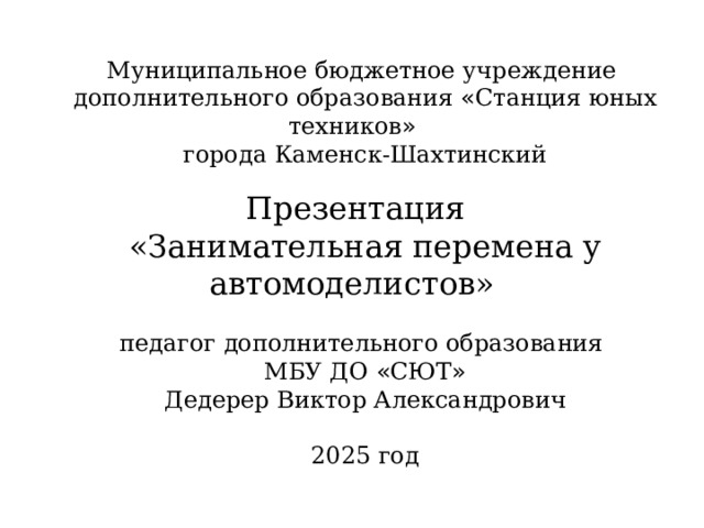 Муниципальное бюджетное учреждение дополнительного образования « Станция юных техников » города Каменск-Шахтинский Презентация «Занимательная перемена у автомоделистов»  педагог дополнительного образования МБУ ДО « СЮТ » Дедерер Виктор Александрович 2025 год 