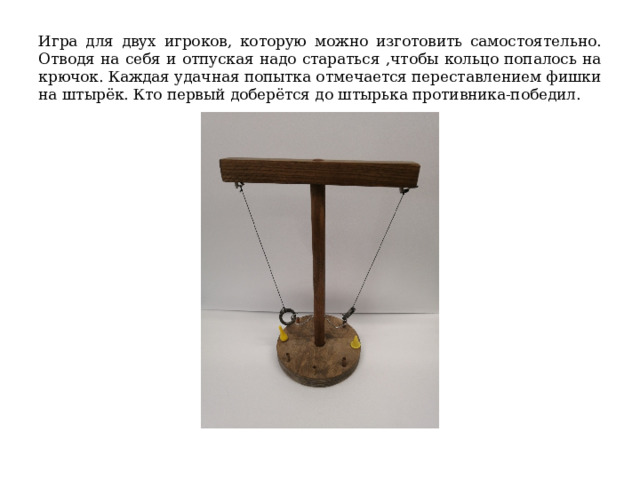 Игра для двух игроков, которую можно изготовить самостоятельно. Отводя на себя и отпуская надо стараться ,чтобы кольцо попалось на крючок. Каждая удачная попытка отмечается переставлением фишки на штырёк. Кто первый доберётся до штырька противника-победил. 