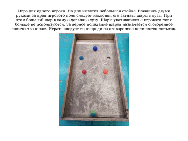 Игра для одного игрока. На дне имеется небольшая стойка. Взявшись двумя руками за края игрового поля следует наклоняя его загнать шары в лузы. При этом большой шар в самую дальнюю лузу. Шары укатившиеся с игрового поля больше не используются. За верное попадание шаров назначается оговоренное количество очков. Играть следует по очереди на оговоренное количество попыток. 