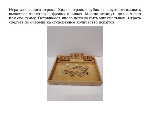 Игра для одного игрока. Кидая игровые кубики следует откидывать выпавшее число на цифровых планках. Можно откинуть целое число или его сумму. Оставшееся число должно быть минимальным. Играть следует по очереди на оговоренное количество попыток. 