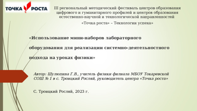 III региональный методический фестиваль центров образования цифрового и гуманитарного профилей и центров образования естественно-научной и технологической направленностей «Точка роста» – Технологии успеха»        « Использование мини-наборов лабораторного оборудования для реализации системно-деятельностного подхода на уроках физики »   Автор: Шулюпина Г.В., учитель физики филиала МБОУ Токаревской СОШ № 1 в с. Троицкий Росляй, руководитель центра «Точка роста» С. Троицкий Росляй, 2023 г. 