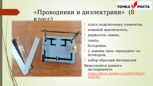 «Проводники и диэлектрики» (8 класс) плата подключения элементов, ножевой выключатель, держатель лампы, лампа, батарейка, 2 зажима типа «крокодил» со штекером, набор образцов материалов Видеозаписи данного эксперимента  https://disk.yandex.ru/i/JbllYMykTRDZYQ  