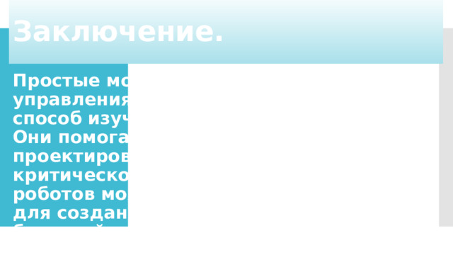 Заключение. Простые модели роботов с элементами управления предлагают увлекательный способ изучить основы робототехники. Они помогают развивать навыки проектирования, программирования и критического мышления. Изучение роботов может стать отправной точкой для создания собственных проектов и будущей карьеры в области технологий.   