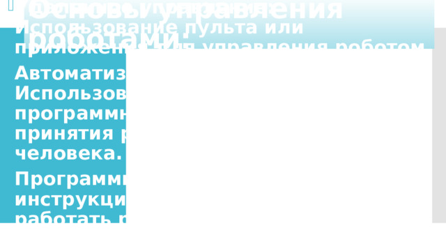Основы управления роботами: Удаленное управление: Использование пульта или приложения для управления роботом. Автоматизированное управление: Использование датчиков и программного обеспечения для принятия решений без вмешательства человека. Программирование: Написание инструкций, по которым будет работать робот. Программирование может быть простым (например, на языке Scratch) или сложным (на языках Python, C++, и т.д.).   