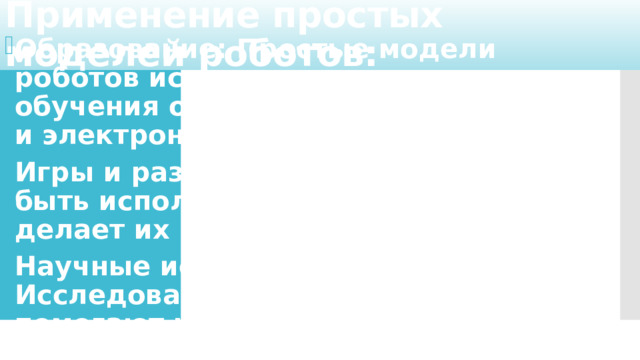 Применение простых моделей роботов: Образование: Простые модели роботов используются в школах для обучения основам программирования и электроники. Игры и развлечения: Роботы могут быть использованы в играх, что делает их интересными для детей. Научные исследования: Исследования по робототехнике помогают развивать новые технологии.   