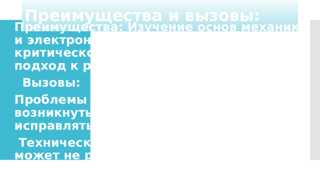 Преимущества и вызовы: Преимущества: Изучение основ механики и электроники. Развитие логического и критического мышления. Творческий подход к решению задач.  Вызовы: Проблемы с программированием: могут возникнуть ошибки, которые нужно исправлять.  Технические неисправности: робот может не работать из-за механических или электрических проблем.   