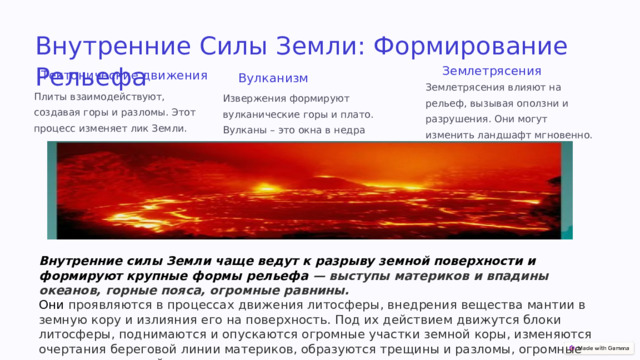 Внутренние Силы Земли: Формирование Рельефа Землетрясения Тектонические движения Вулканизм Землетрясения влияют на рельеф, вызывая оползни и разрушения. Они могут изменить ландшафт мгновенно. Плиты взаимодействуют, создавая горы и разломы. Этот процесс изменяет лик Земли. Извержения формируют вулканические горы и плато. Вулканы – это окна в недра планеты. Внутренние силы Земли чаще ведут к разрыву земной поверхности и формируют крупные формы рельефа — выступы материков и впадины океанов, горные пояса, огромные равнины. Они проявляются в процессах движения литосферы, внедрения вещества мантии в земную кору и излияния его на поверхность. Под их действием движутся блоки литосферы, поднимаются и опускаются огромные участки земной коры, изменяются очертания береговой линии материков, образуются трещины и разломы, огромные неровности земной поверхности.  