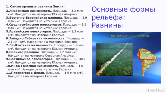   Самые крупные равнины Земли: Амазонская низменность . Площадь — 5,2 млн км². Находится на материке Южная Америка.  Восточно-Европейская равнина . Площадь — 3,9 млн км². Находится на материке Евразия.  Среднесибирское плоскогорье . Площадь — 3,5 млн км². Находится на материке Евразия.  Аравийское плоскогорье . Площадь — 2,3 млн км². Находится на материке Евразия.  Западно-Сибирская низменность . Площадь — 2,1 млн км². Находится на материке Евразия.  Ла-Платская низменность . Площадь — 1,9 млн км². Находится на материке Южная Америка.  Великие равнины . Площадь — 1,2 млн км². Находится на материке Северная Америка.  Бразильское плоскогорье . Площадь — 1,1 млн км². Находится на материке Южная Америка.  Индо-Гангская низменность . Площадь — 1,0 млн км². Находится на материке Евразия.  Плоскогорье Декан . Площадь — 1,0 млн км². Находится на материке Евразия.  Основные формы рельефа: Равнины 