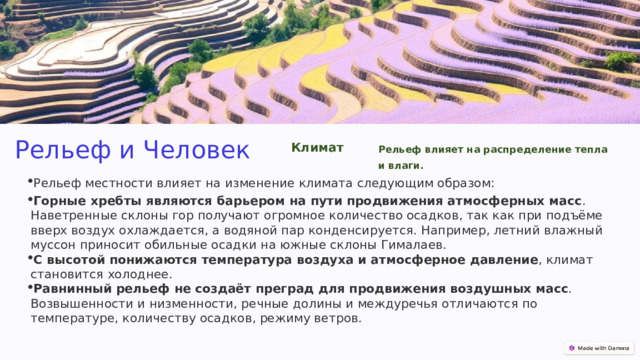 Рельеф и Человек Климат Рельеф влияет на распределение тепла и влаги. Рельеф местности влияет на изменение климата следующим образом: Горные хребты являются барьером на пути продвижения атмосферных масс . Наветренные склоны гор получают огромное количество осадков, так как при подъёме вверх воздух охлаждается, а водяной пар конденсируется. Например, летний влажный муссон приносит обильные осадки на южные склоны Гималаев.  С высотой понижаются температура воздуха и атмосферное давление , климат становится холоднее.  Равнинный рельеф не создаёт преград для продвижения воздушных масс . Возвышенности и низменности, речные долины и междуречья отличаются по температуре, количеству осадков, режиму ветров. 