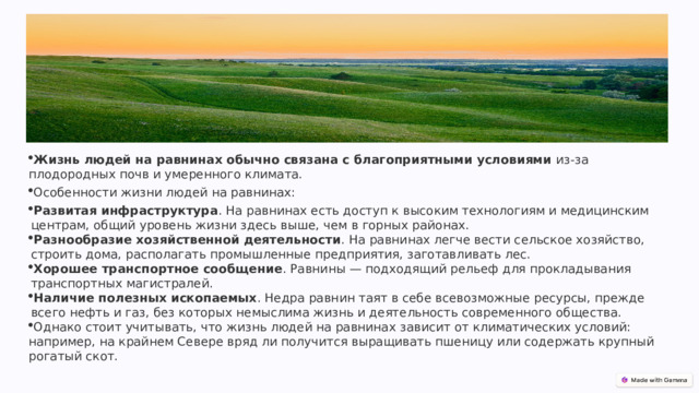 Жизнь людей на равнинах обычно связана с благоприятными условиями  из-за плодородных почв и умеренного климата.   Особенности жизни людей на равнинах: Развитая инфраструктура . На равнинах есть доступ к высоким технологиям и медицинским центрам, общий уровень жизни здесь выше, чем в горных районах.  Разнообразие хозяйственной деятельности . На равнинах легче вести сельское хозяйство, строить дома, располагать промышленные предприятия, заготавливать лес.   Хорошее транспортное сообщение . Равнины — подходящий рельеф для прокладывания транспортных магистралей.   Наличие полезных ископаемых . Недра равнин таят в себе всевозможные ресурсы, прежде всего нефть и газ, без которых немыслима жизнь и деятельность современного общества.  Однако стоит учитывать, что жизнь людей на равнинах зависит от климатических условий: например, на крайнем Севере вряд ли получится выращивать пшеницу или содержать крупный рогатый скот.  
