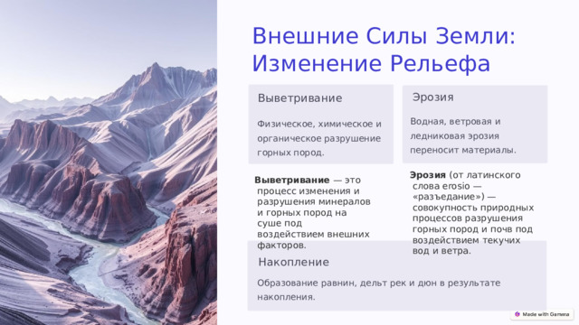 Внешние Силы Земли: Изменение Рельефа Эрозия Выветривание Водная, ветровая и ледниковая эрозия переносит материалы. Физическое, химическое и органическое разрушение горных пород. Эрозия  (от латинского слова erosio — «разъедание») — совокупность природных процессов разрушения горных пород и почв под воздействием текучих вод и ветра. Выветривание — это процесс изменения и разрушения минералов и горных пород на суше под воздействием внешних факторов.  Накопление Образование равнин, дельт рек и дюн в результате накопления. 
