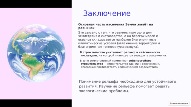 Заключение Основная часть населения Земли живёт на равнинах .   Это связано с тем, что равнины пригодны для земледелия и скотоводства, а на берегах морей и океанов складываются наиболее благоприятные климатические условия (увлажнение территории и благоприятная температура воздуха). В строительстве учитывают рельеф и сейсмичность площадки , на которой планируется возводить сооружения. В зоне землетрясений применяют  сейсмостойкое строительство  — строительство зданий и сооружений, способных противостоять сейсмическим воздействиям Понимание рельефа необходимо для устойчивого развития. Изучение рельефа помогает решать экологические проблемы. 