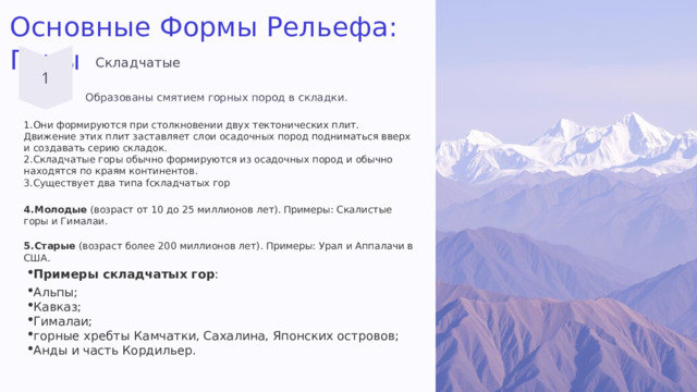 Основные Формы Рельефа: Горы Складчатые Образованы смятием горных пород в складки. Они формируются при столкновении двух тектонических плит. Движение этих плит заставляет слои осадочных пород подниматься вверх и создавать серию складок. Складчатые горы обычно формируются из осадочных пород и обычно находятся по краям континентов. Существует два типа fскладчатых гор Молодые  (возраст от 10 до 25 миллионов лет). Примеры: Скалистые горы и Гималаи. Старые  (возраст более 200 миллионов лет). Примеры: Урал и Аппалачи в США. Примеры складчатых гор : Альпы;  Кавказ;  Гималаи;  горные хребты Камчатки, Сахалина, Японских островов;  Анды и часть Кордильер. 