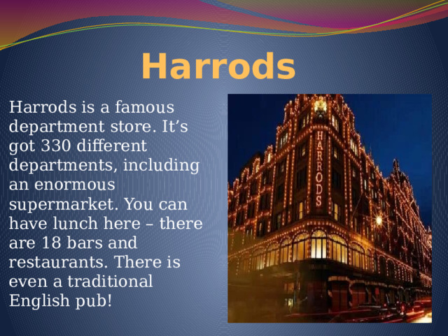 Harrods Harrods is a famous department store. It’s got 330 different departments, including an enormous supermarket. You can have lunch here – there are 18 bars and restaurants. There is even a traditional English pub! 