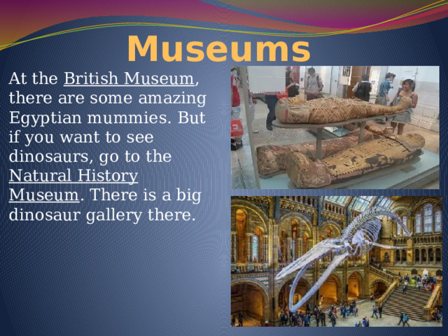 Museums At the British Museum , there are some amazing Egyptian mummies. But if you want to see dinosaurs, go to the Natural History Museum . There is a big dinosaur gallery there. 