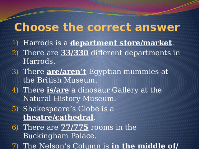 Choose the correct answer Harrods is a department store/market . There are 33/330 different departments in Harrods. There are/aren’t Egyptian mummies at the British Museum. There is/are a dinosaur Gallery at the Natural History Museum. Shakespeare’s Globe is a theatre/cathedral . There are 77/775 rooms in the Buckingham Palace. The Nelson’s Column is in the middle of/next to the Trafalgar Square. 