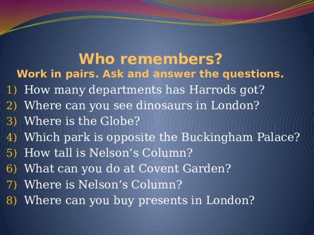 Who remembers?  Work in pairs. Ask and answer the questions. How many departments has Harrods got? Where can you see dinosaurs in London? Where is the Globe? Which park is opposite the Buckingham Palace? How tall is Nelson’s Column? What can you do at Covent Garden? Where is Nelson’s Column? Where can you buy presents in London? 